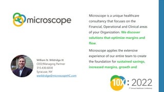 Microscope is a unique healthcare
consultancy that focuses on the
Financial, Operational and Clinical areas
of your Organization. We discover
solutions that optimize margins and
flow.
Microscope applies the extensive
experience of our entire team to create
the foundation for sustained savings,
increased margins, growth and
William N. Wildridge III
CEO/Managing Partner
315.430.6838
Syracuse, NY
wwildridge@microscopeHC.com
7th Annual Healthcare Conference
 