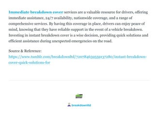 Immediate breakdown cover services are a valuable resource for drivers, offering
immediate assistance, 24/7 availability, nationwide coverage, and a range of
comprehensive services. By having this coverage in place, drivers can enjoy peace of
mind, knowing that they have reliable support in the event of a vehicle breakdown.
Investing in instant breakdown cover is a wise decision, providing quick solutions and
efficient assistance during unexpected emergencies on the road.
Source & Reference:
https://www.tumblr.com/breakdownltd/720784659559137280/instant­breakdown­
cover­quick­solutions­for
breakdownltd
 