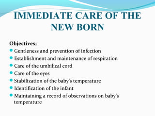 IMMEDIATE CARE OF THE
NEW BORN
Objectives;
Gentleness and prevention of infection
Establishment and maintenance of respiration
Care of the umbilical cord
Care of the eyes
Stabilization of the baby’s temperature
Identification of the infant
Maintaining a record of observations on baby’s
temperature
 