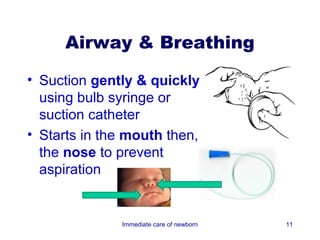 Airway & Breathing

• Suction gently & quickly
  using bulb syringe or
  suction catheter
• Starts in the mouth then,
  the nose to prevent
  aspiration


              Immediate care of newborn   11
 