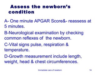 Assess the newborn’s
 condition

A- One minute APGAR Score&- reassess at
5 minutes.
B-Neurological examination by checking
common reflexes of the newborn.
C-Vital signs pulse, respiration &
temperature.
D-Growth measurement include length,
weight, head & chest circumferences.
               Immediate care of newborn   14
 
