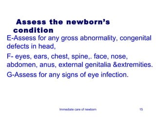 Assess the newborn’s
  condition
E-Assess for any gross abnormality, congenital
defects in head,
F- eyes, ears, chest, spine,. face, nose,
abdomen, anus, external genitalia &extremities.
G-Assess for any signs of eye infection.



                Immediate care of newborn   15
 