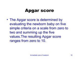 Apgar score

• The Apgar score is determined by
  evaluating the newborn baby on five
  simple criteria on a scale from zero to
  two and summing up the five
  values.The resulting Apgar score
  ranges from zero to 10.


               Immediate care of newborn    16
 