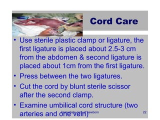 Cord Care

• Use sterile plastic clamp or ligature, the
  first ligature is placed about 2.5-3 cm
  from the abdomen & second ligature is
  placed about 1cm from the first ligature.
• Press between the two ligatures.
• Cut the cord by blunt sterile scissor
  after the second clamp.
• Examine umbilical cord structure (two
  arteries and one vein)
                  Immediate care of newborn 22
 