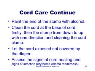 Cord Care Continue
• Paint the end of the stump with alcohol.
• Clean the cord at the base of cord
  firstly, then the stump from down to up
  with one direction and cleaning the cord
  clamp.
• Let the cord exposed not covered by
  the diaper.
• Assess the signs of cord healing and
 signs of infection (erythema edema tenderness).
                  Immediate care of newborn        23
 