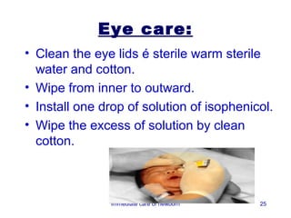 Eye care:
• Clean the eye lids é sterile warm sterile
  water and cotton.
• Wipe from inner to outward.
• Install one drop of solution of isophenicol.
• Wipe the excess of solution by clean
  cotton.



               Immediate care of newborn   25
 