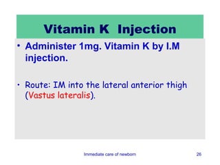 Vitamin K Injection
• Administer 1mg. Vitamin K by I.M
  injection.

• Route: IM into the lateral anterior thigh
  (Vastus lateralis).




                Immediate care of newborn     26
 