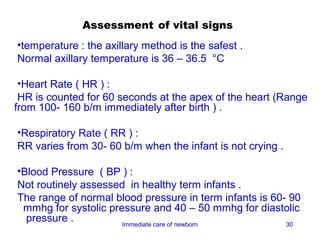 Assessment of vital signs
•temperature : the axillary method is the safest .
Normal axillary temperature is 36 – 36.5 °C

 •Heart Rate ( HR ) :
 HR is counted for 60 seconds at the apex of the heart (Range
from 100- 160 b/m immediately after birth ) .

•Respiratory Rate ( RR ) :
RR varies from 30- 60 b/m when the infant is not crying .

•Blood Pressure ( BP ) :
Not routinely assessed in healthy term infants .
The range of normal blood pressure in term infants is 60- 90
 mmhg for systolic pressure and 40 – 50 mmhg for diastolic
  pressure .          Immediate care of newborn          30
 