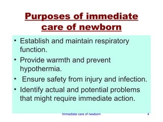 Purposes of immediate
      care of newborn
• Establish and maintain respiratory
  function.
• Provide warmth and prevent
  hypothermia.
• Ensure safety from injury and infection.
• Identify actual and potential problems
  that might require immediate action.
               Immediate care of newborn     4
 