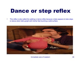 Dance or step reflex
•   This reflex is also called the walking or dance reflex because a baby appears to take steps
    or dance when held upright with his/her feet touching a solid surface.




                                  Immediate care of newborn                                   44
 