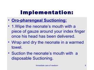 Implementation:
• Oro-pharengeal Suctioning:
• 1.Wipe the neonate’s mouth with a
  piece of gauze around your index finger
  once his head has been delivered.
• Wrap and dry the neonate in a warmed
  towel.
• Suction the neonate’s mouth with a
  disposable Suctioning.
              Immediate care of newborn     6
 