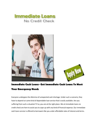Immediate Cash Loans- Get Immediate Cash Loans To Meet
Your Emergency Needs


Everyone undergoes the dilemma of unexpected cash shortage. Under such a scenario, they
have to depend on some kind of dependable loan service that is easily available. Are you
suffering from such a situation? If so, you are at the right place. We at immediate loans no
credit check are here to assist you to cope up with any kind of financial expense. Our immediate
cash loans service is offered to borrowers like you under affordable rates of interest and terms.
 