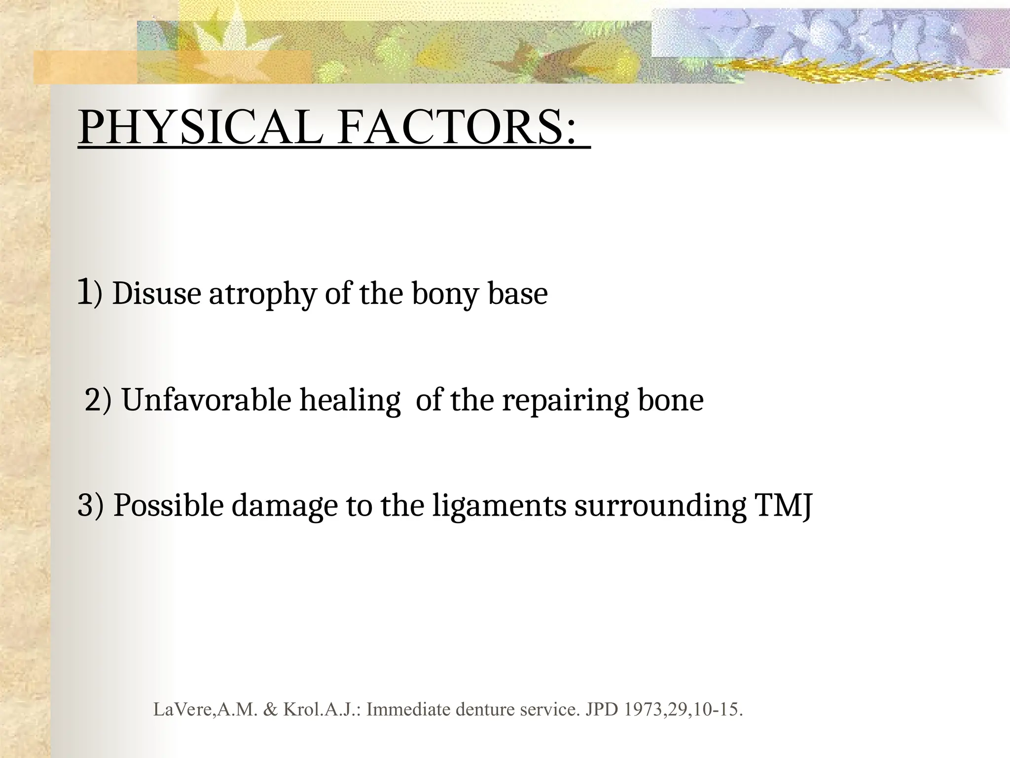 PHYSICAL FACTORS:
1) Disuse atrophy of the bony base
2) Unfavorable healing of the repairing bone
3) Possible damage to the ligaments surrounding TMJ
LaVere,A.M. & Krol.A.J.: Immediate denture service. JPD 1973,29,10-15.
 