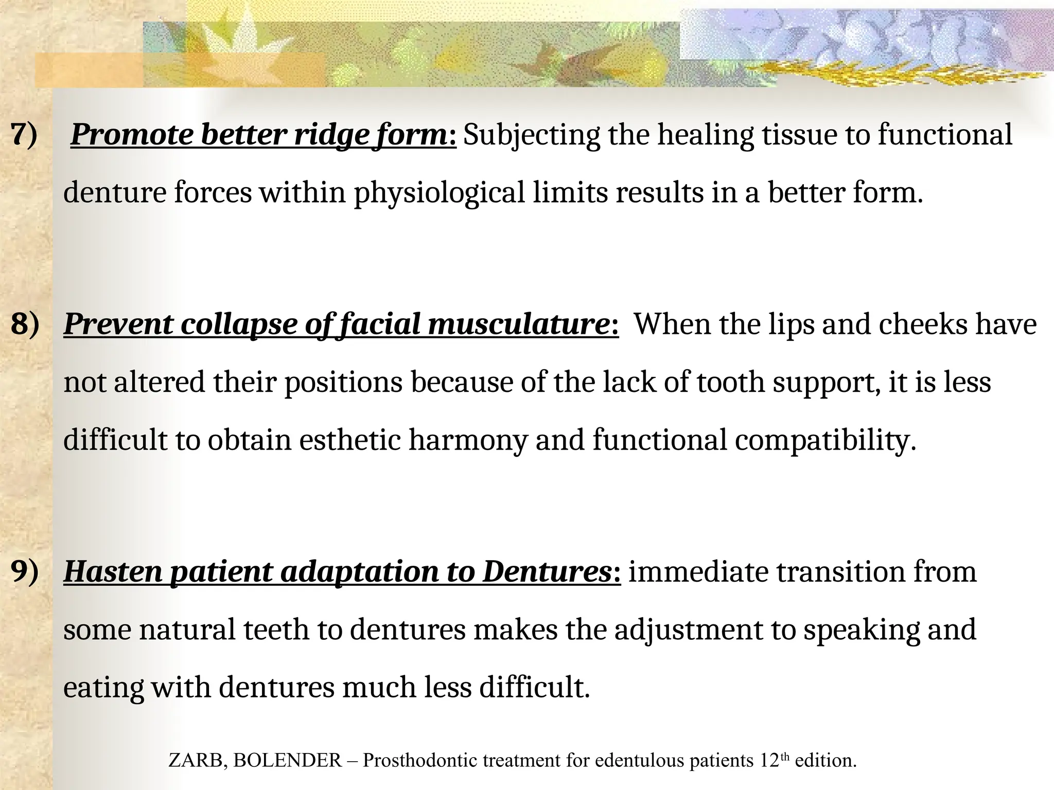 7) Promote better ridge form: Subjecting the healing tissue to functional
denture forces within physiological limits results in a better form.
8) Prevent collapse of facial musculature: When the lips and cheeks have
not altered their positions because of the lack of tooth support, it is less
difficult to obtain esthetic harmony and functional compatibility.
9) Hasten patient adaptation to Dentures: immediate transition from
some natural teeth to dentures makes the adjustment to speaking and
eating with dentures much less difficult.
ZARB, BOLENDER – Prosthodontic treatment for edentulous patients 12th
edition.
 