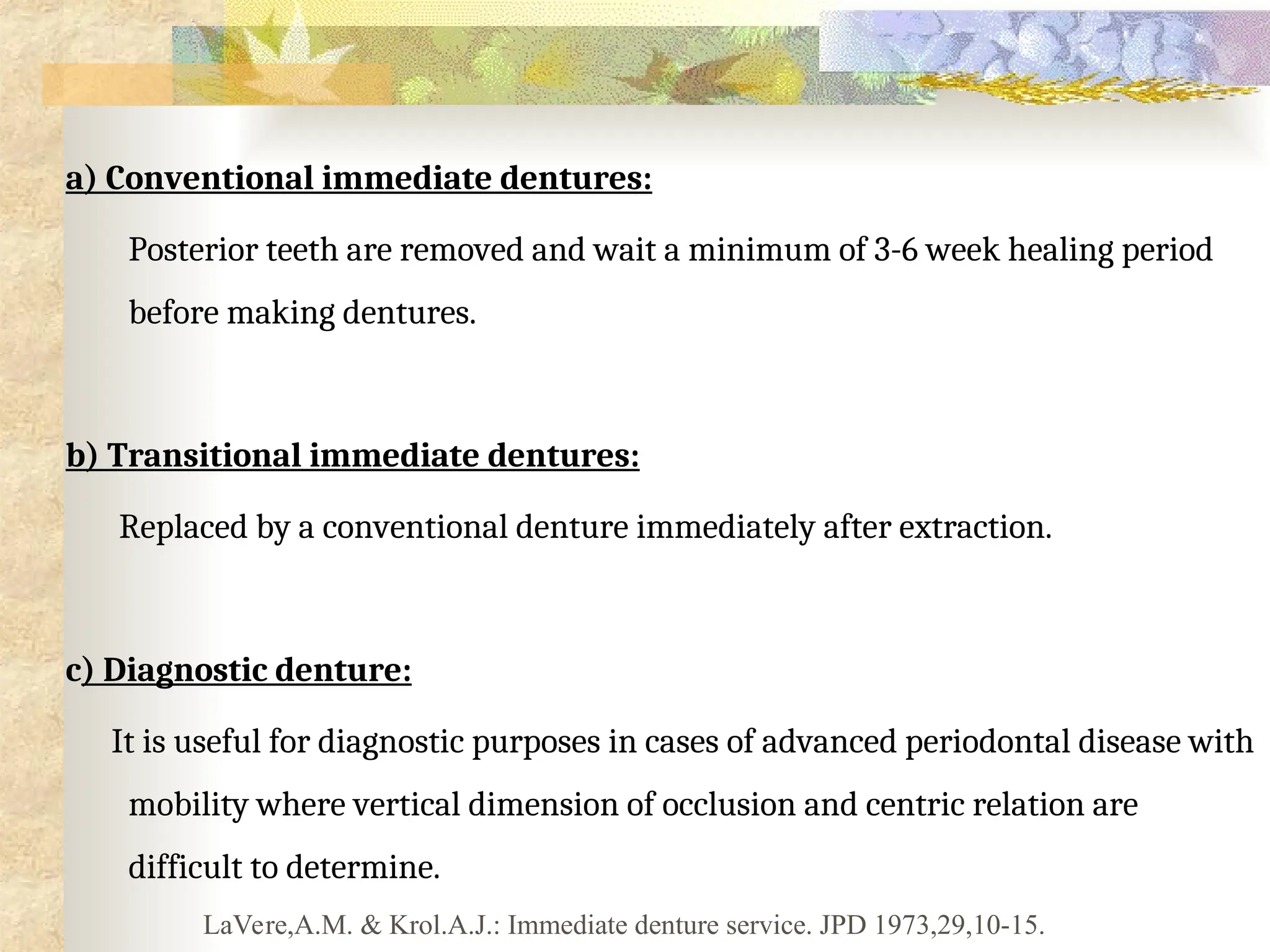a) Conventional immediate dentures:
Posterior teeth are removed and wait a minimum of 3-6 week healing period
before making dentures.
b) Transitional immediate dentures:
Replaced by a conventional denture immediately after extraction.
c) Diagnostic denture:
It is useful for diagnostic purposes in cases of advanced periodontal disease with
mobility where vertical dimension of occlusion and centric relation are
difficult to determine.
LaVere,A.M. & Krol.A.J.: Immediate denture service. JPD 1973,29,10-15.
 