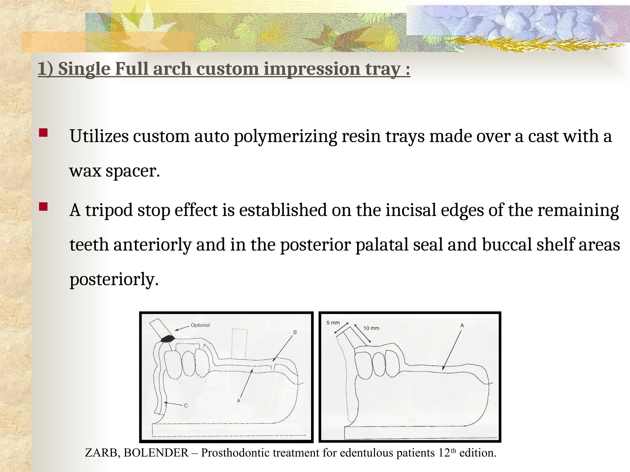 1) Single Full arch custom impression tray :
 Utilizes custom auto polymerizing resin trays made over a cast with a
wax spacer.
 A tripod stop effect is established on the incisal edges of the remaining
teeth anteriorly and in the posterior palatal seal and buccal shelf areas
posteriorly.
ZARB, BOLENDER – Prosthodontic treatment for edentulous patients 12th
edition.
 