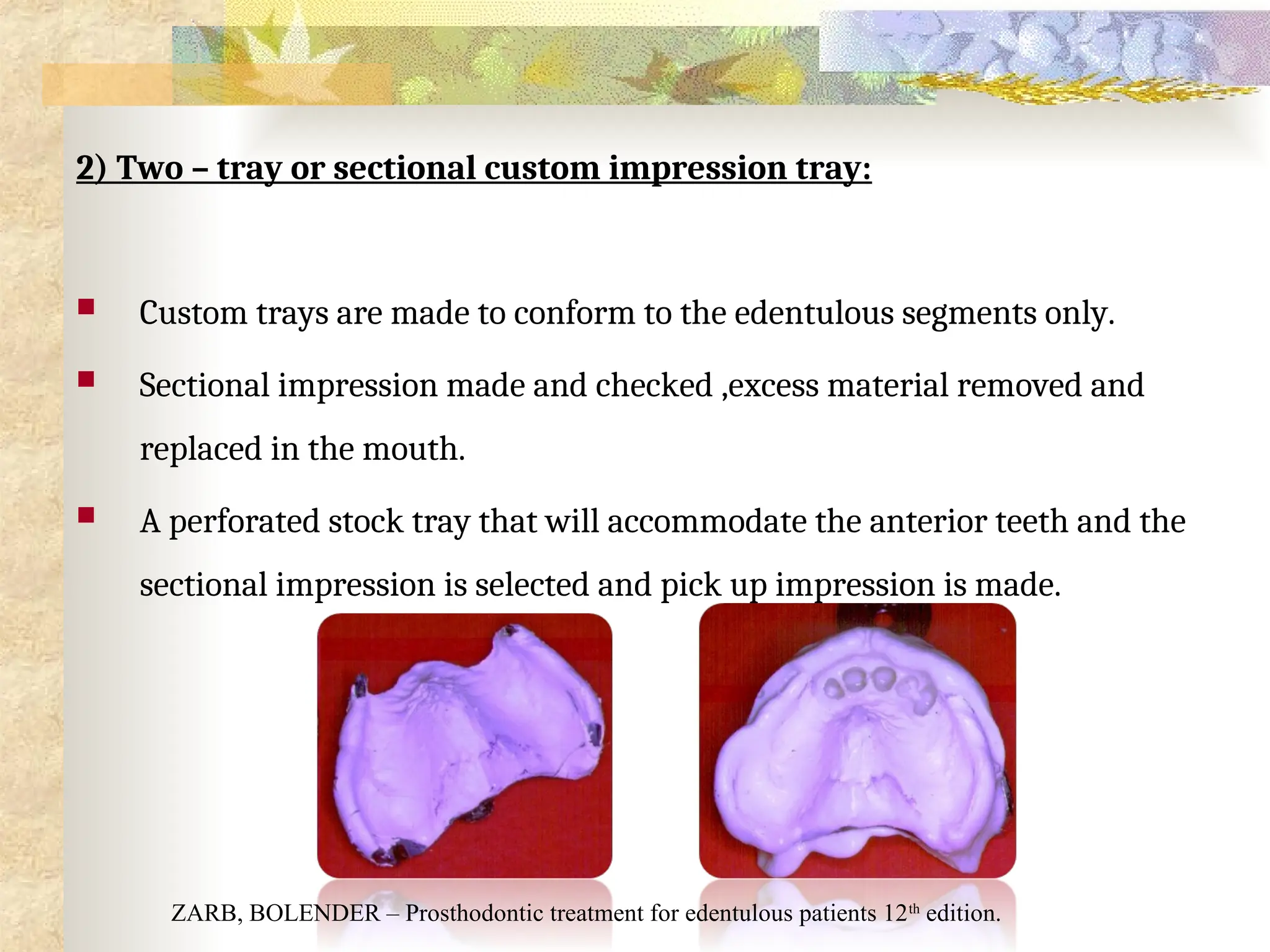 2) Two – tray or sectional custom impression tray:
 Custom trays are made to conform to the edentulous segments only.
 Sectional impression made and checked ,excess material removed and
replaced in the mouth.
 A perforated stock tray that will accommodate the anterior teeth and the
sectional impression is selected and pick up impression is made.
ZARB, BOLENDER – Prosthodontic treatment for edentulous patients 12th
edition.
 