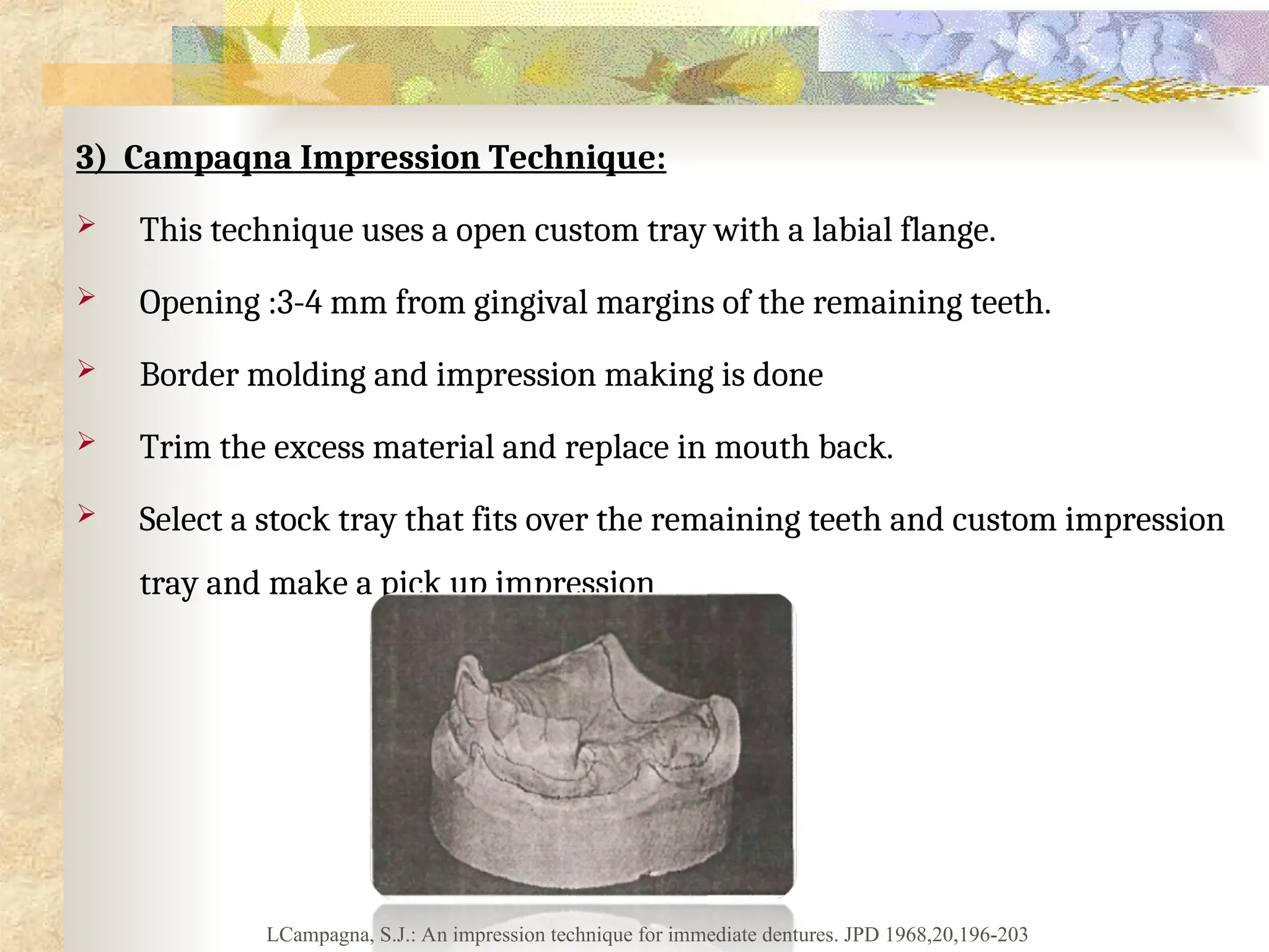 3) Campaqna Impression Technique:
 This technique uses a open custom tray with a labial flange.
 Opening :3-4 mm from gingival margins of the remaining teeth.
 Border molding and impression making is done
 Trim the excess material and replace in mouth back.
 Select a stock tray that fits over the remaining teeth and custom impression
tray and make a pick up impression
LCampagna, S.J.: An impression technique for immediate dentures. JPD 1968,20,196-203
 