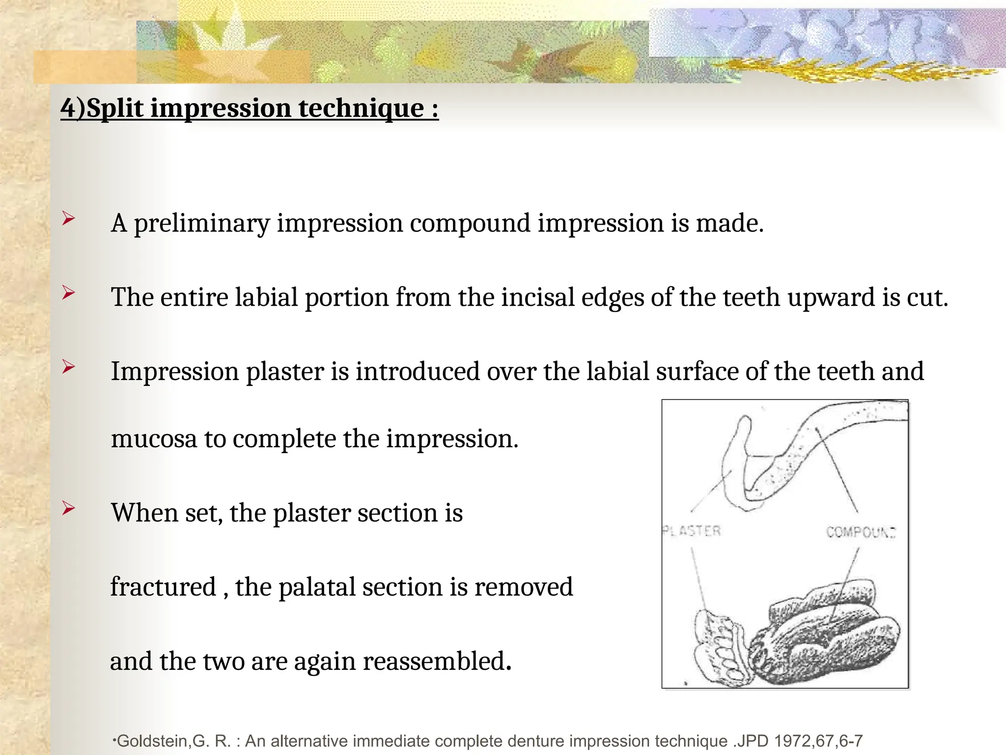 4)Split impression technique :
 A preliminary impression compound impression is made.
 The entire labial portion from the incisal edges of the teeth upward is cut.
 Impression plaster is introduced over the labial surface of the teeth and
mucosa to complete the impression.
 When set, the plaster section is
fractured , the palatal section is removed
and the two are again reassembled.
•Goldstein,G. R. : An alternative immediate complete denture impression technique .JPD 1972,67,6-7
 