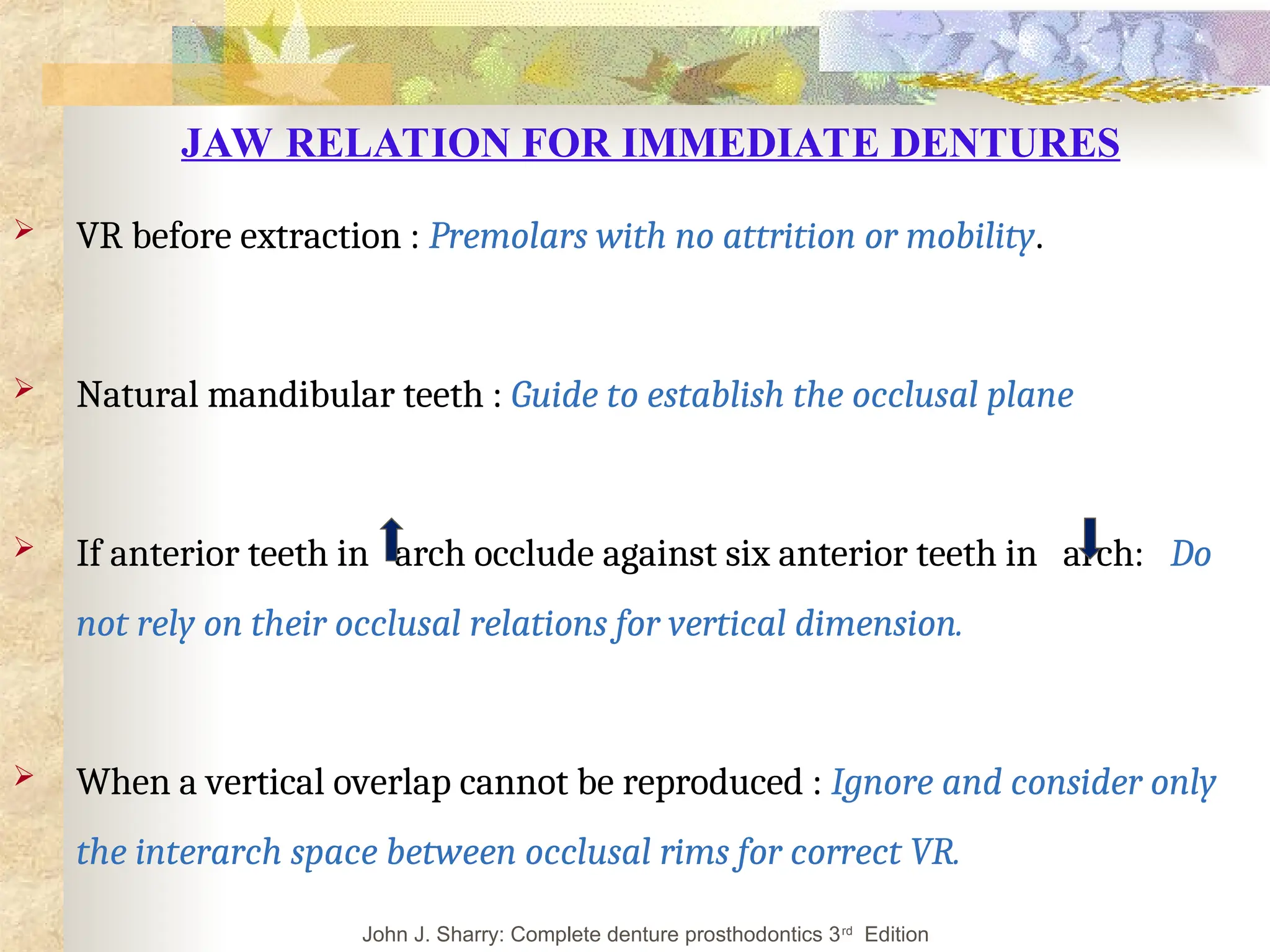 JAW RELATION FOR IMMEDIATE DENTURES
 VR before extraction : Premolars with no attrition or mobility.
 Natural mandibular teeth : Guide to establish the occlusal plane
 If anterior teeth in arch occlude against six anterior teeth in arch: Do
not rely on their occlusal relations for vertical dimension.
 When a vertical overlap cannot be reproduced : Ignore and consider only
the interarch space between occlusal rims for correct VR.
John J. Sharry: Complete denture prosthodontics 3rd
Edition
 