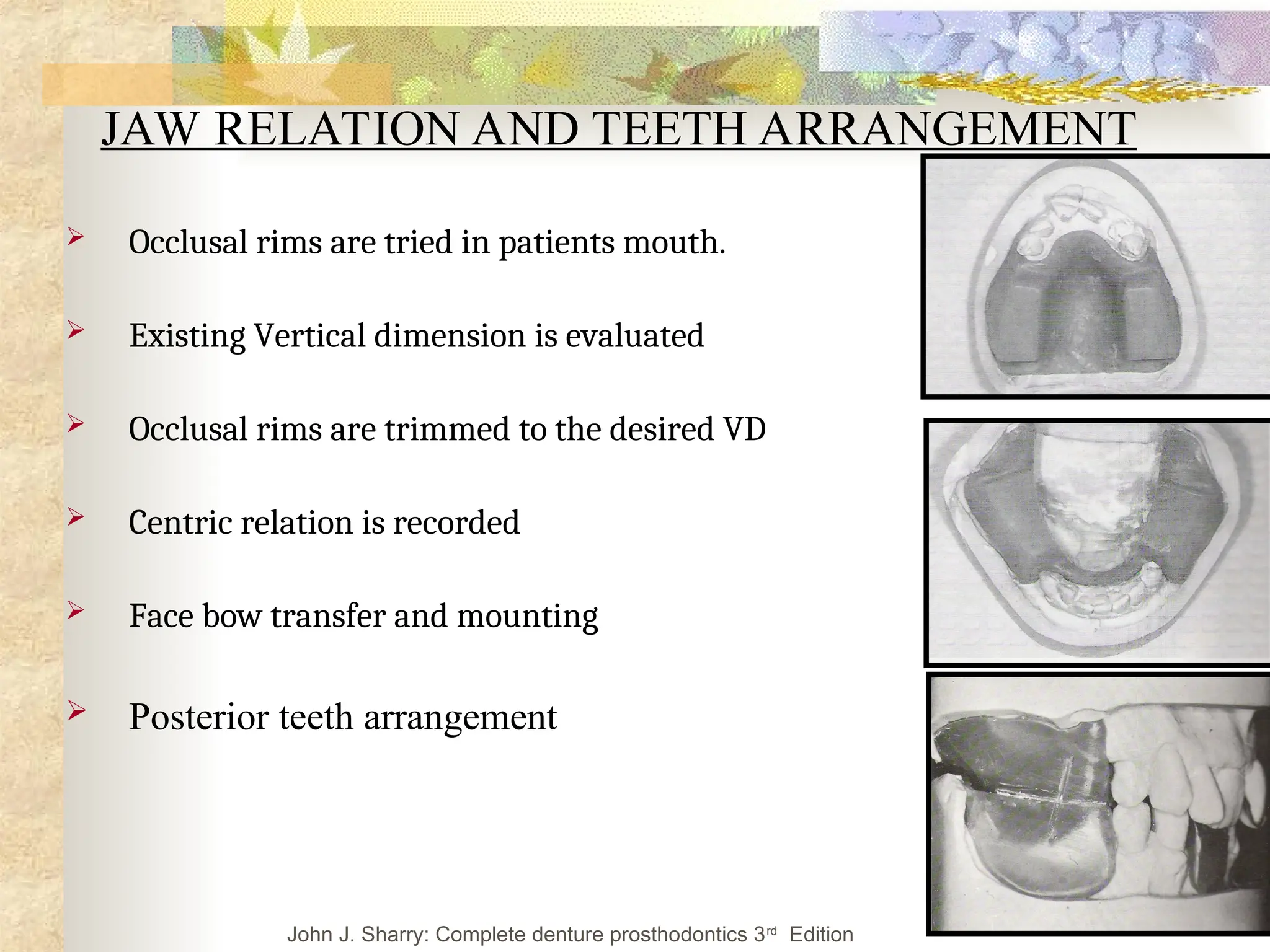 JAW RELATION AND TEETH ARRANGEMENT
 Occlusal rims are tried in patients mouth.
 Existing Vertical dimension is evaluated
 Occlusal rims are trimmed to the desired VD
 Centric relation is recorded
 Face bow transfer and mounting
 Posterior teeth arrangement
John J. Sharry: Complete denture prosthodontics 3rd
Edition
 