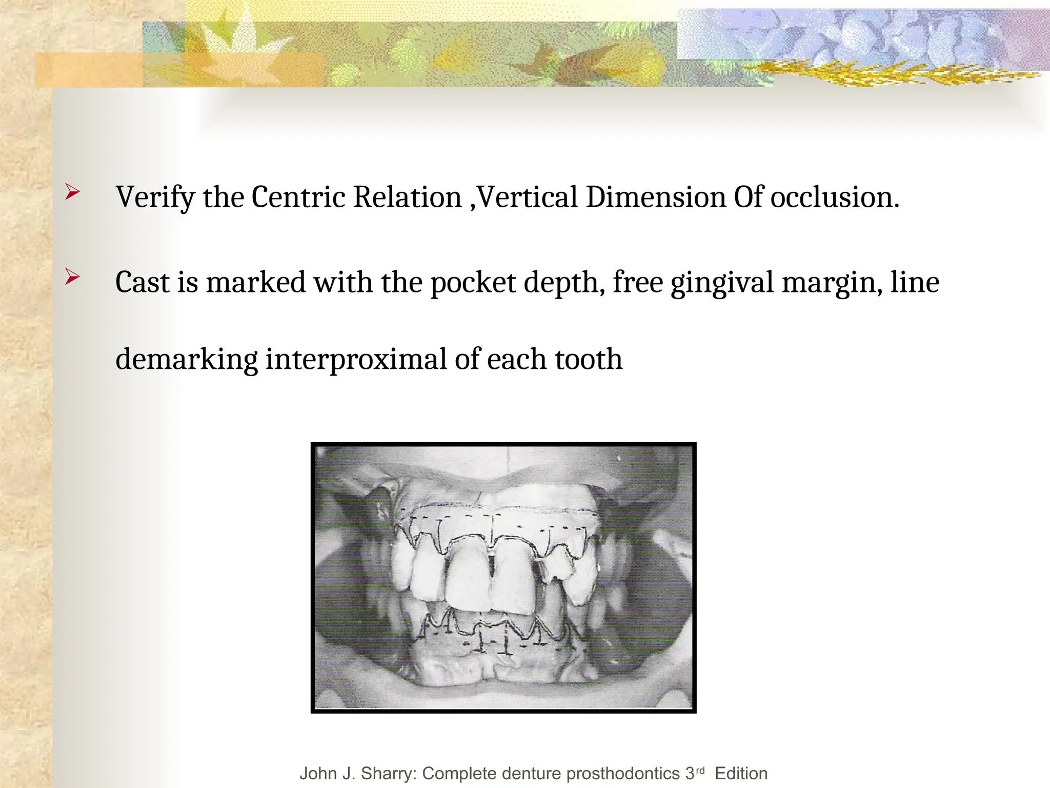  Verify the Centric Relation ,Vertical Dimension Of occlusion.
 Cast is marked with the pocket depth, free gingival margin, line
demarking interproximal of each tooth
John J. Sharry: Complete denture prosthodontics 3rd
Edition
 