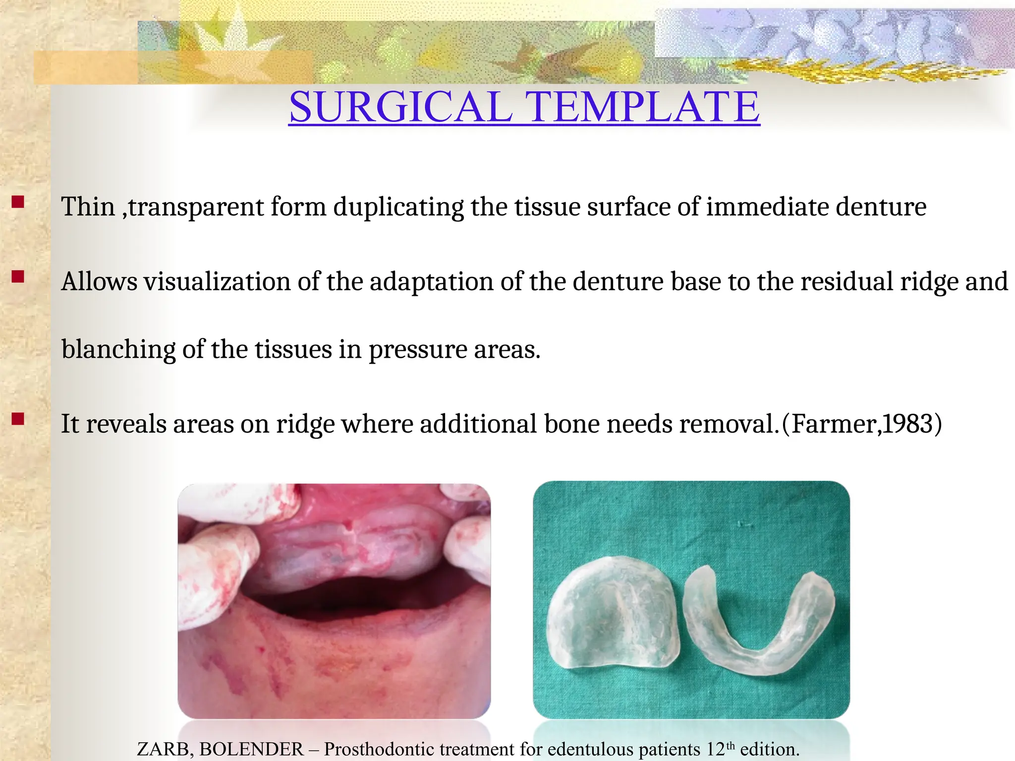SURGICAL TEMPLATE
 Thin ,transparent form duplicating the tissue surface of immediate denture
 Allows visualization of the adaptation of the denture base to the residual ridge and
blanching of the tissues in pressure areas.
 It reveals areas on ridge where additional bone needs removal.(Farmer,1983)
ZARB, BOLENDER – Prosthodontic treatment for edentulous patients 12th
edition.
 