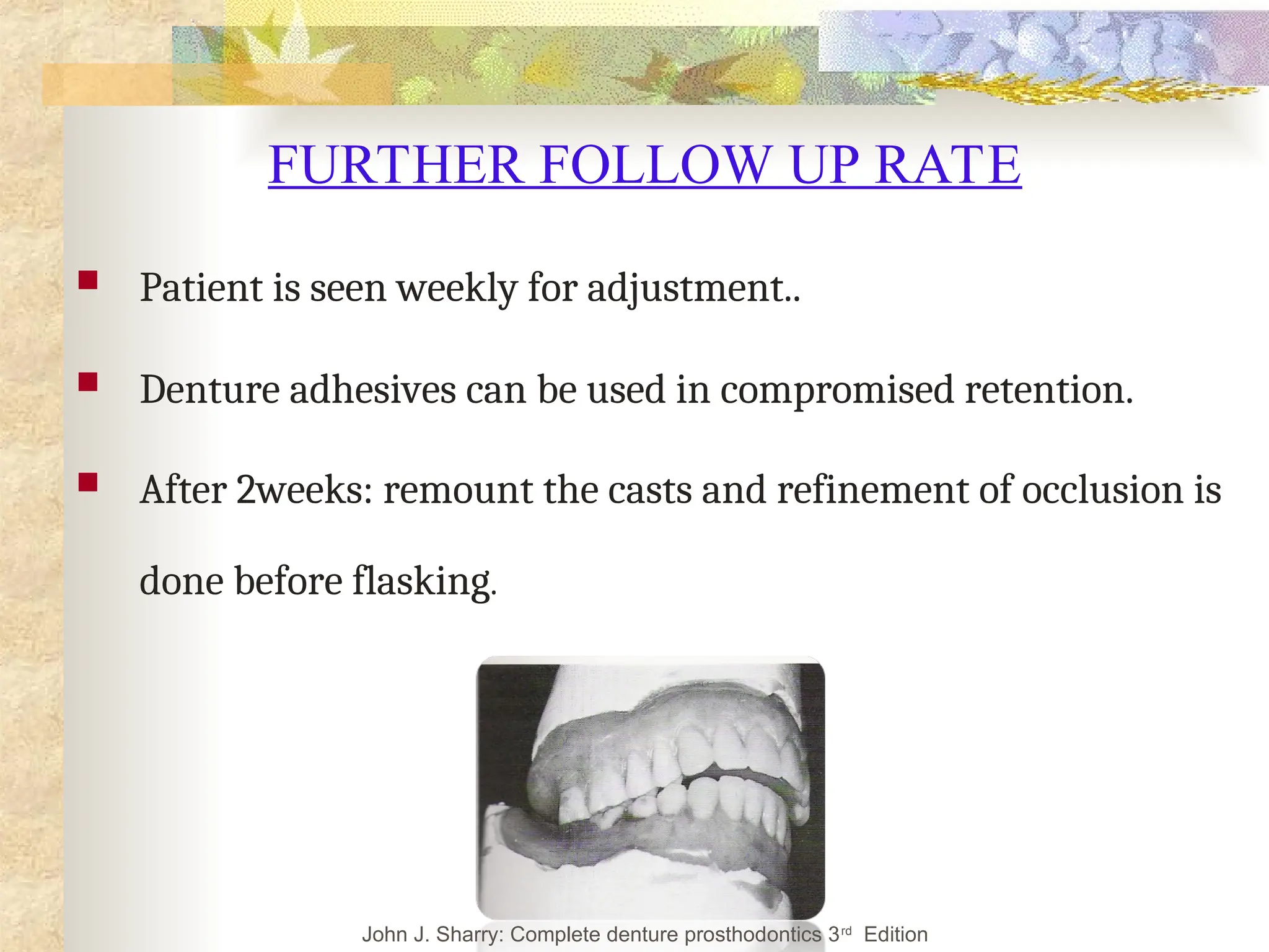 FURTHER FOLLOW UP RATE
 Patient is seen weekly for adjustment..
 Denture adhesives can be used in compromised retention.
 After 2weeks: remount the casts and refinement of occlusion is
done before flasking.
John J. Sharry: Complete denture prosthodontics 3rd
Edition
 