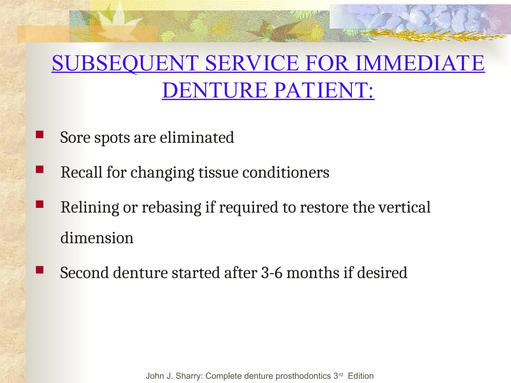 SUBSEQUENT SERVICE FOR IMMEDIATE
DENTURE PATIENT:
 Sore spots are eliminated
 Recall for changing tissue conditioners
 Relining or rebasing if required to restore the vertical
dimension
 Second denture started after 3-6 months if desired
John J. Sharry: Complete denture prosthodontics 3rd
Edition
 