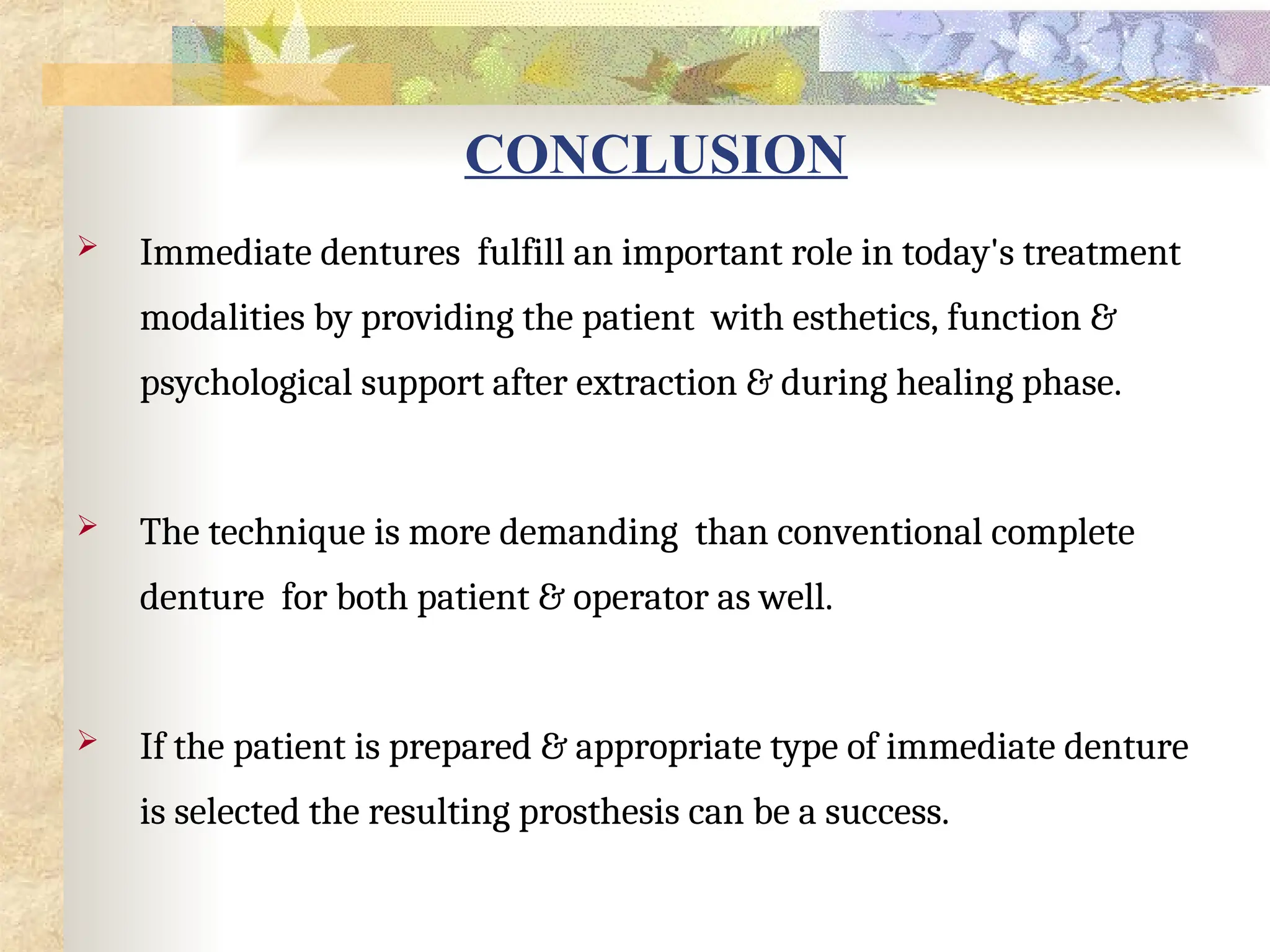 CONCLUSION
 Immediate dentures fulfill an important role in today's treatment
modalities by providing the patient with esthetics, function &
psychological support after extraction & during healing phase.
 The technique is more demanding than conventional complete
denture for both patient & operator as well.
 If the patient is prepared & appropriate type of immediate denture
is selected the resulting prosthesis can be a success.
 