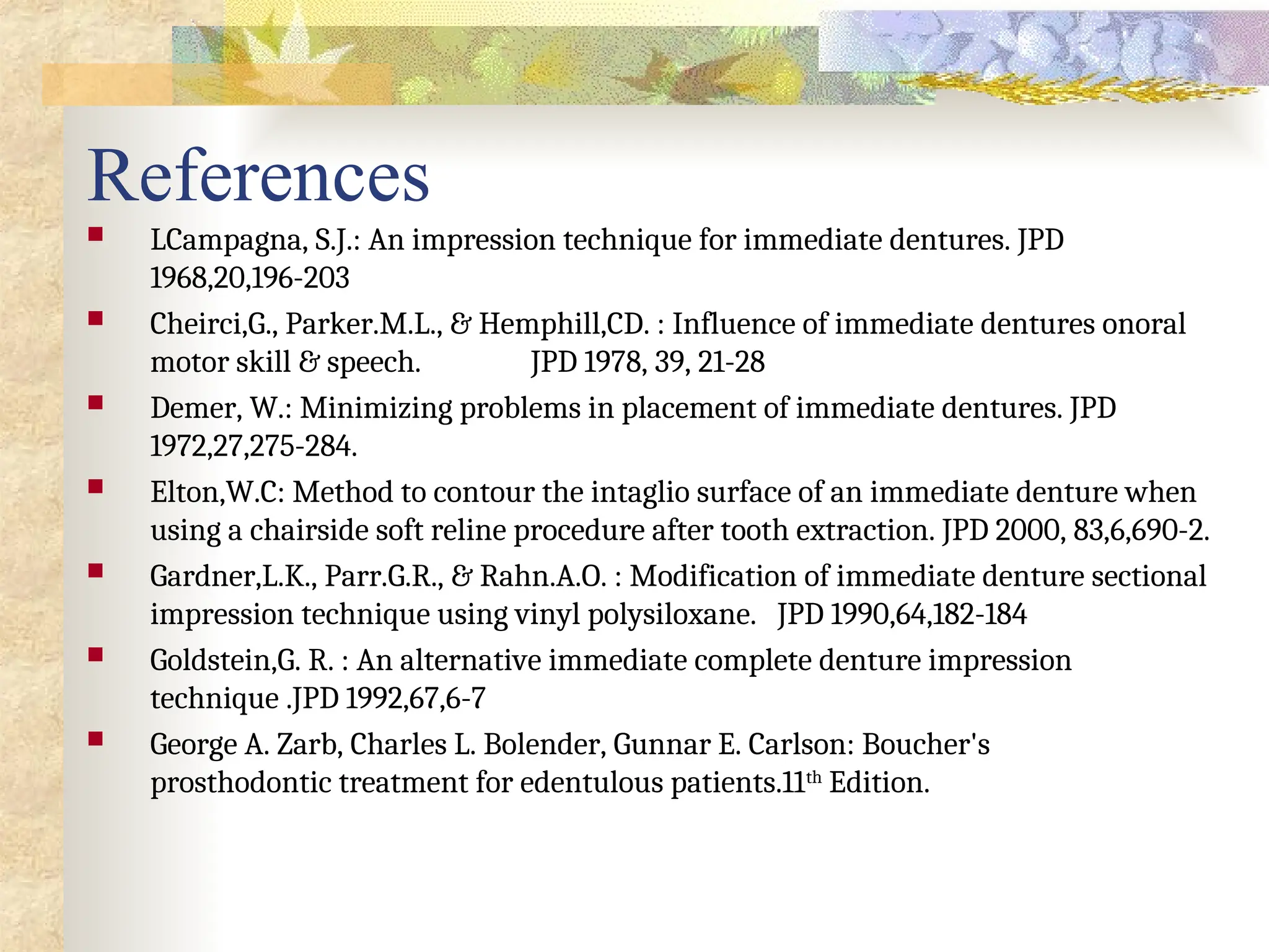References
 LCampagna, S.J.: An impression technique for immediate dentures. JPD
1968,20,196-203
 Cheirci,G., Parker.M.L., & Hemphill,CD. : Influence of immediate dentures onoral
motor skill & speech. JPD 1978, 39, 21-28
 Demer, W.: Minimizing problems in placement of immediate dentures. JPD
1972,27,275-284.
 Elton,W.C: Method to contour the intaglio surface of an immediate denture when
using a chairside soft reline procedure after tooth extraction. JPD 2000, 83,6,690-2.
 Gardner,L.K., Parr.G.R., & Rahn.A.O. : Modification of immediate denture sectional
impression technique using vinyl polysiloxane. JPD 1990,64,182-184
 Goldstein,G. R. : An alternative immediate complete denture impression
technique .JPD 1992,67,6-7
 George A. Zarb, Charles L. Bolender, Gunnar E. Carlson: Boucher's
prosthodontic treatment for edentulous patients.11th
Edition.
 