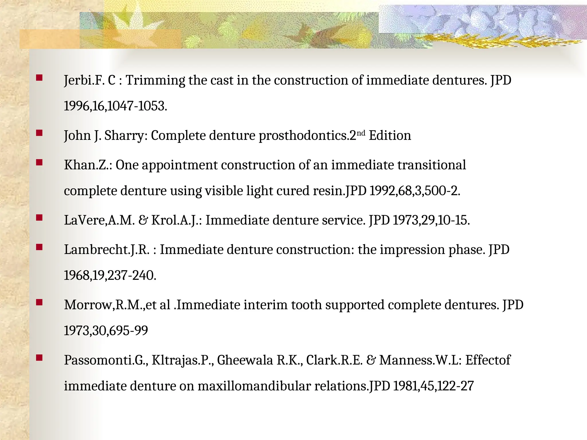  Jerbi.F. C : Trimming the cast in the construction of immediate dentures. JPD
1996,16,1047-1053.
 John J. Sharry: Complete denture prosthodontics.2nd
Edition
 Khan.Z.: One appointment construction of an immediate transitional
complete denture using visible light cured resin.JPD 1992,68,3,500-2.
 LaVere,A.M. & Krol.A.J.: Immediate denture service. JPD 1973,29,10-15.
 Lambrecht.J.R. : Immediate denture construction: the impression phase. JPD
1968,19,237-240.
 Morrow,R.M.,et al .Immediate interim tooth supported complete dentures. JPD
1973,30,695-99
 Passomonti.G., Kltrajas.P., Gheewala R.K., Clark.R.E. & Manness.W.L: Effectof
immediate denture on maxillomandibular relations.JPD 1981,45,122-27
 