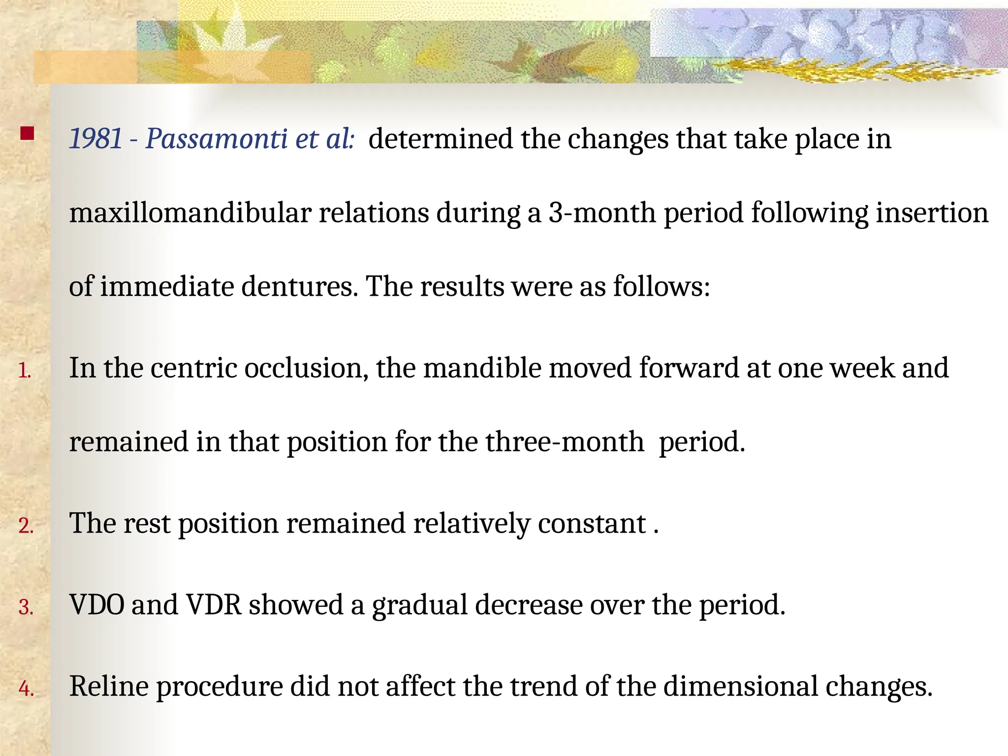  1981 - Passamonti et al: determined the changes that take place in
maxillomandibular relations during a 3-month period following insertion
of immediate dentures. The results were as follows:
1. In the centric occlusion, the mandible moved forward at one week and
remained in that position for the three-month period.
2. The rest position remained relatively constant .
3. VDO and VDR showed a gradual decrease over the period.
4. Reline procedure did not affect the trend of the dimensional changes.
 