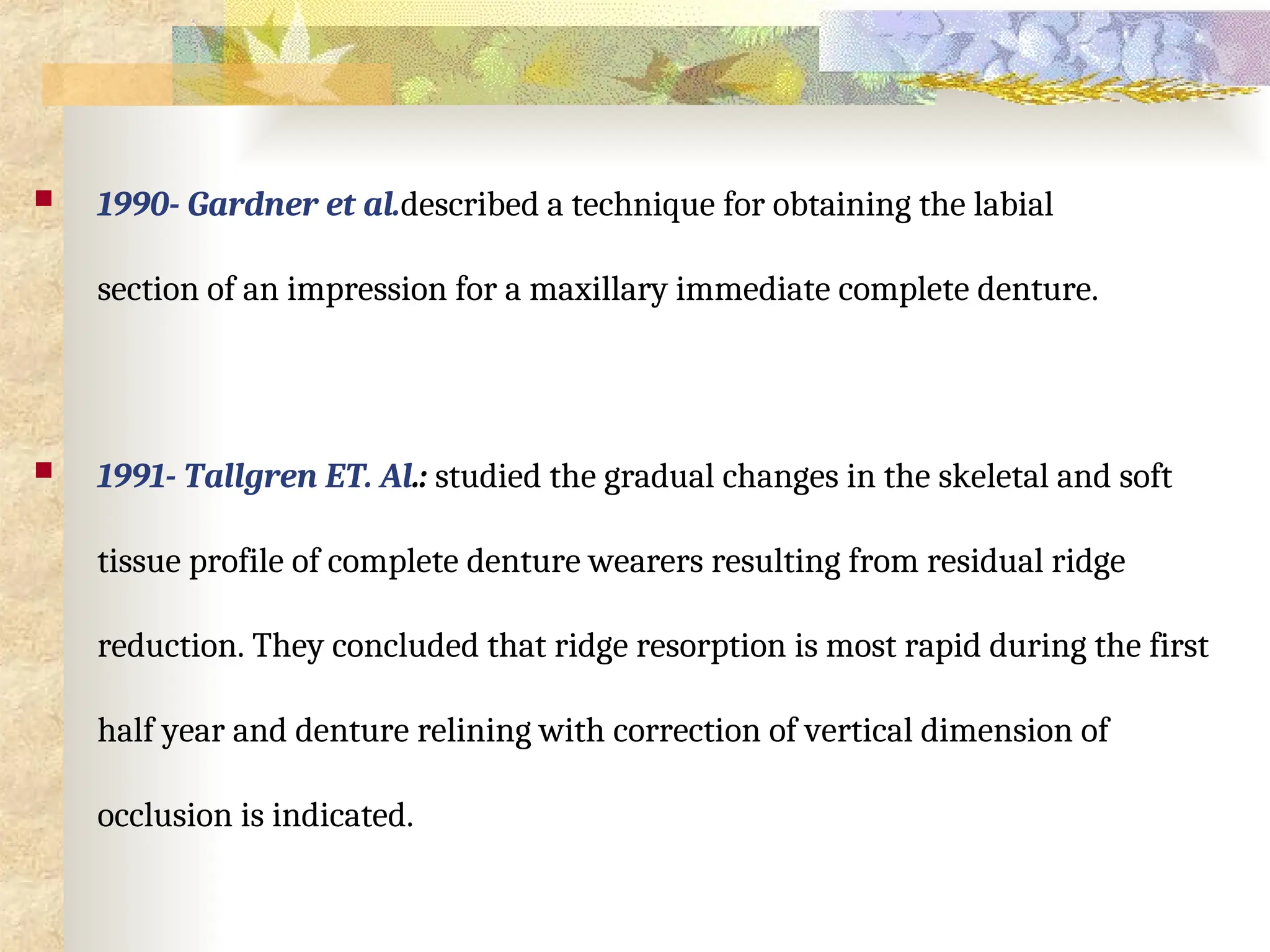  1990- Gardner et al.described a technique for obtaining the labial
section of an impression for a maxillary immediate complete denture.
 1991- Tallgren ET. Al.: studied the gradual changes in the skeletal and soft
tissue profile of complete denture wearers resulting from residual ridge
reduction. They concluded that ridge resorption is most rapid during the first
half year and denture relining with correction of vertical dimension of
occlusion is indicated.
 