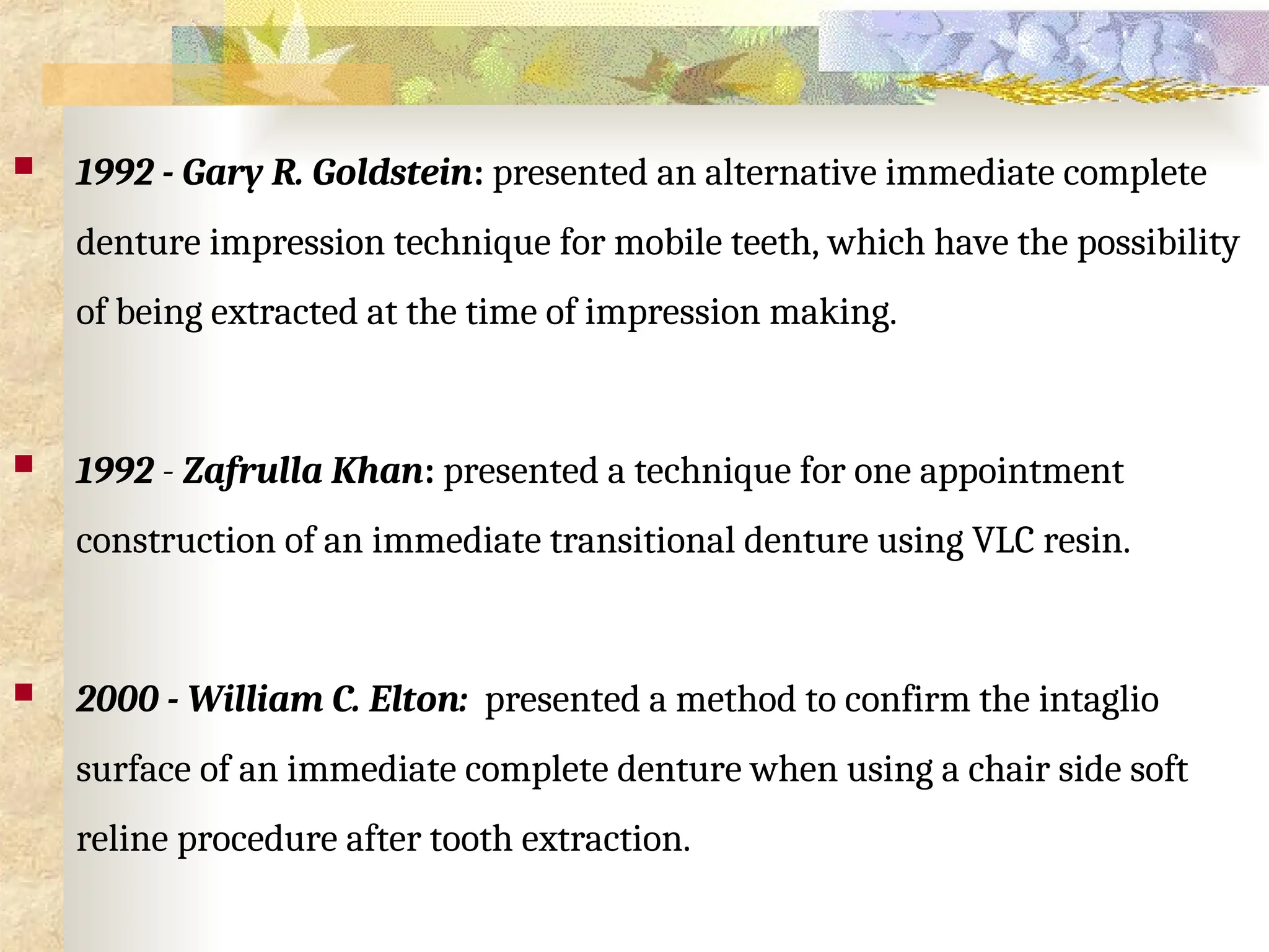  1992 - Gary R. Goldstein: presented an alternative immediate complete
denture impression technique for mobile teeth, which have the possibility
of being extracted at the time of impression making.
 1992 - Zafrulla Khan: presented a technique for one appointment
construction of an immediate transitional denture using VLC resin.
 2000 - William C. Elton: presented a method to confirm the intaglio
surface of an immediate complete denture when using a chair side soft
reline procedure after tooth extraction.
 