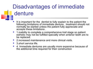 Disadvantages of immediate
denture
 It is important for the dentist to fully explain to the patient the
following limitations of immediate denture , treatment should not
normally be started unless the patient fully appreciate and
accepts these limitations .
 1.inability to complete a comprehensive trail stage so patient
esthetic may not be fulfilled specially when anterior teeth are to
be replaced.
 2.increased maintenance and more clinical visits.
 3.short service life.
 4. Immediate dentures are usually more expensive because of
the additional time required for their construction
 