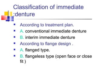 Classification of immediate
denture:
 According to treatment plan.
 A. conventional immediate denture
 B. interim immediate denture
 According to flange design .
 A. flanged type.
 B. flangeless type (open face or close
fit )
 