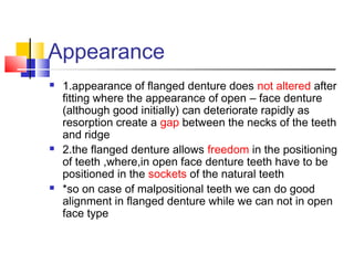 Appearance
 1.appearance of flanged denture does not altered after
fitting where the appearance of open – face denture
(although good initially) can deteriorate rapidly as
resorption create a gap between the necks of the teeth
and ridge
 2.the flanged denture allows freedom in the positioning
of teeth ,where,in open face denture teeth have to be
positioned in the sockets of the natural teeth
 *so on case of malpositional teeth we can do good
alignment in flanged denture while we can not in open
face type
 