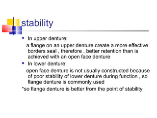 stability
 In upper denture:
a flange on an upper denture create a more effective
borders seal , therefore , better retention than is
achieved with an open face denture
 In lower denture:
open face denture is not usually constructed because
of poor stability of lower denture during function , so
flange denture is commonly used
*so flange denture is better from the point of stability
 