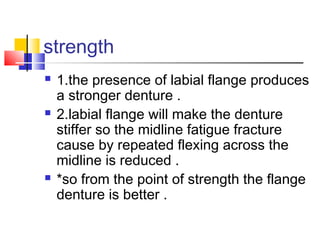 strength
 1.the presence of labial flange produces
a stronger denture .
 2.labial flange will make the denture
stiffer so the midline fatigue fracture
cause by repeated flexing across the
midline is reduced .
 *so from the point of strength the flange
denture is better .
 