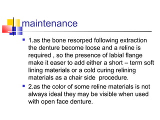 maintenance
 1.as the bone resorped following extraction
the denture become loose and a reline is
required , so the presence of labial flange
make it easer to add either a short – term soft
lining materials or a cold curing relining
materials as a chair side procedure.
 2.as the color of some reline materials is not
always ideal they may be visible when used
with open face denture.
 