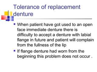 Tolerance of replacement
denture
 When patient have got used to an open
face immediate denture there is
difficulty to accept a denture with labial
flange in future and patient will complain
from the fullness of the lip
 If flange denture had worn from the
beginning this problem does not occur .
 
