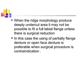  When the ridge morphology produce
deeply undercut area it may not be
possible to fit a full labial flange unless
there is surgical reduction
 In this case the using of partially flange
denture or open face denture is
preferable when surgical procedure is
contraindication .
 