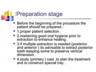 Preparation stage:
 Before the beginning of the procedure the
patient should be prepared :
 1.proper patient selection .
 2.maitaining good oral hygiene prior to
extraction to enhance healing .
 3.if multiple extraction is needed (posterior
and anterior ) its advisable to extract posterior
teeth keeping some to preserve vertical
dimension .
 4.study (primary ) cast ,to plan the treatment
and to construct special tray .
 