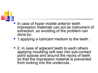  In case of hyper mobile anterior teeth
impression materials can act as instrument of
extraction ,so avoiding of the problem can
done by:
 1.applying a lubricant medium to the teeth .
 2. in case of adjacent teeth to each others
applying moulding soft wax into sub-contact
point spaces and around the necks of teeth
so that the impression material is prevented
from locking into the undercuts .
 