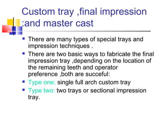 Custom tray ,final impression
and master cast:
 There are many types of special trays and
impression techniques .
 There are two basic ways to fabricate the final
impression tray ,depending on the location of
the remaining teeth and operator
preference ,both are succeful:
 Type one: single full arch custom tray
 Type two: two trays or sectional impression
tray.
 