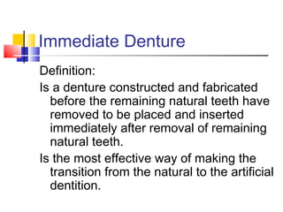 Immediate Denture
Definition:
Is a denture constructed and fabricated
before the remaining natural teeth have
removed to be placed and inserted
immediately after removal of remaining
natural teeth.
Is the most effective way of making the
transition from the natural to the artificial
dentition.
 