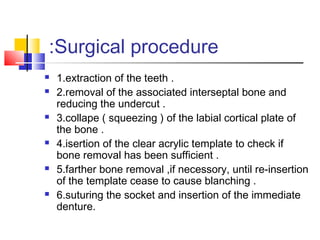 Surgical procedure:
 1.extraction of the teeth .
 2.removal of the associated interseptal bone and
reducing the undercut .
 3.collape ( squeezing ) of the labial cortical plate of
the bone .
 4.isertion of the clear acrylic template to check if
bone removal has been sufficient .
 5.farther bone removal ,if necessory, until re-insertion
of the template cease to cause blanching .
 6.suturing the socket and insertion of the immediate
denture.
 