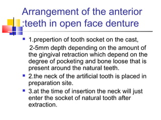 Arrangement of the anterior
teeth in open face denture:
 1.prepertion of tooth socket on the cast,
2-5mm depth depending on the amount of
the gingival retraction which depend on the
degree of pocketing and bone loose that is
present around the natural teeth.
 2.the neck of the artificial tooth is placed in
preparation site.
 3.at the time of insertion the neck will just
enter the socket of natural tooth after
extraction.
 
