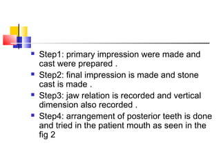  Step1: primary impression were made and
cast were prepared .
 Step2: final impression is made and stone
cast is made .
 Step3: jaw relation is recorded and vertical
dimension also recorded .
 Step4: arrangement of posterior teeth is done
and tried in the patient mouth as seen in the
fig 2
 